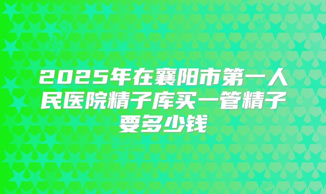 2025年在襄阳市第一人民医院精子库买一管精子要多少钱