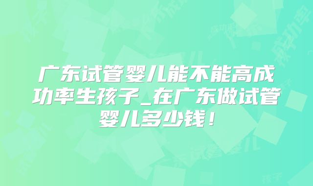 广东试管婴儿能不能高成功率生孩子_在广东做试管婴儿多少钱！