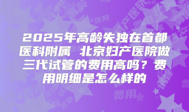2025年高龄失独在首都医科附属 北京妇产医院做三代试管的费用高吗?费用明细是怎么样的