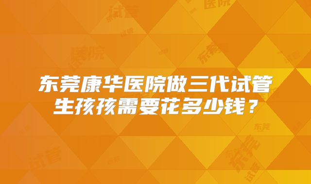 东莞康华医院做三代试管生孩孩需要花多少钱？