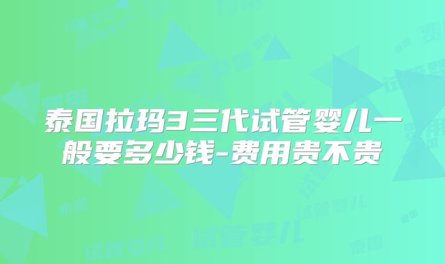 泰国拉玛3三代试管婴儿一般要多少钱-费用贵不贵