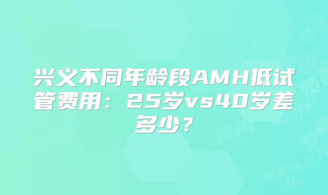 兴义不同年龄段AMH低试管费用：25岁vs40岁差多少？