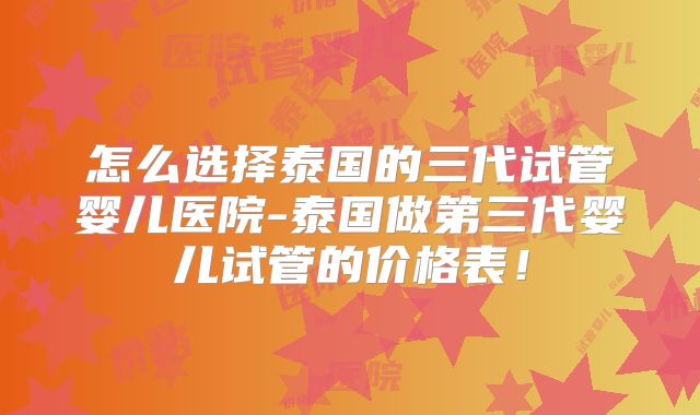 怎么选择泰国的三代试管婴儿医院-泰国做第三代婴儿试管的价格表！