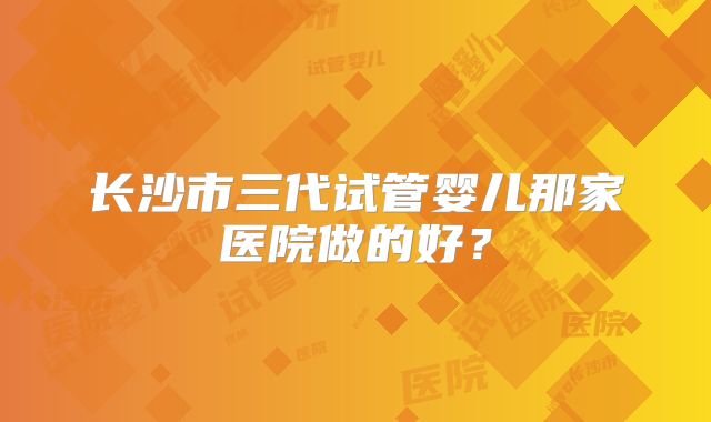长沙市三代试管婴儿那家医院做的好？