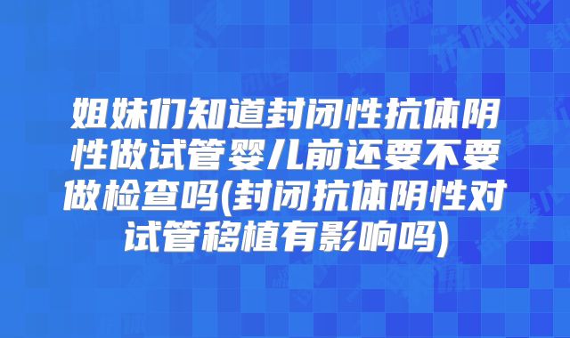 姐妹们知道封闭性抗体阴性做试管婴儿前还要不要做检查吗(封闭抗体阴性对试管移植有影响吗)