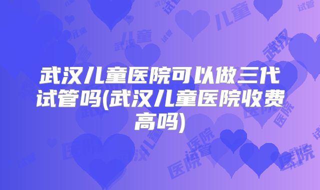 武汉儿童医院可以做三代试管吗(武汉儿童医院收费高吗)