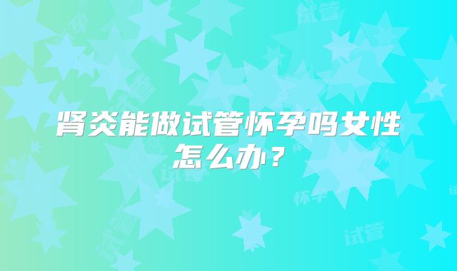 肾炎能做试管怀孕吗女性怎么办？