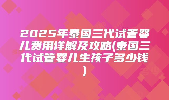 2025年泰国三代试管婴儿费用详解及攻略(泰国三代试管婴儿生孩子多少钱)