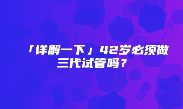 「详解一下」42岁必须做三代试管吗？