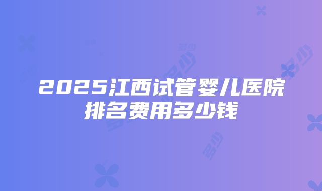 2025江西试管婴儿医院排名费用多少钱