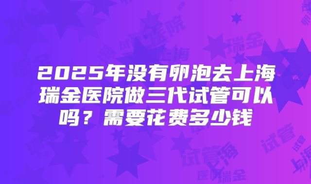2025年没有卵泡去上海瑞金医院做三代试管可以吗?需要花费多少钱
