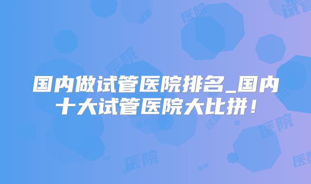 国内做试管医院排名_国内十大试管医院大比拼！