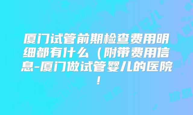厦门试管前期检查费用明细都有什么（附带费用信息-厦门做试管婴儿的医院！