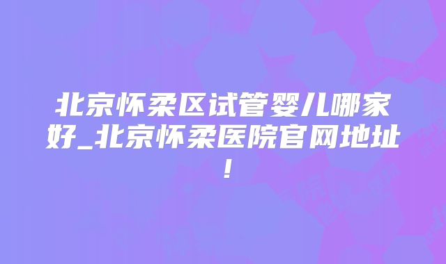 北京怀柔区试管婴儿哪家好_北京怀柔医院官网地址！