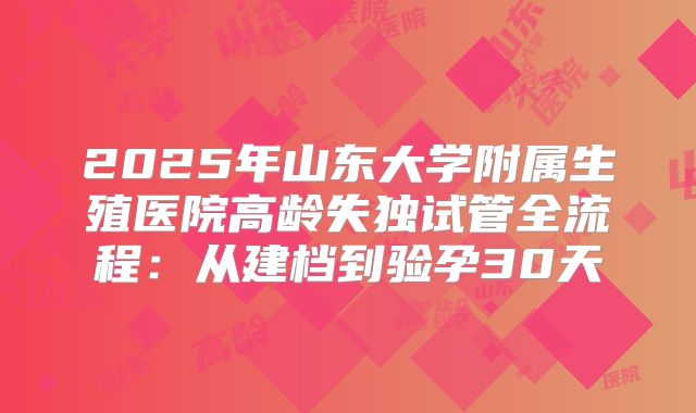 2025年山东大学附属生殖医院高龄失独试管全流程：从建档到验孕30天