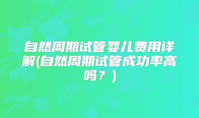 自然周期试管婴儿费用详解(自然周期试管成功率高吗？)
