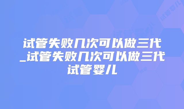 试管失败几次可以做三代_试管失败几次可以做三代试管婴儿