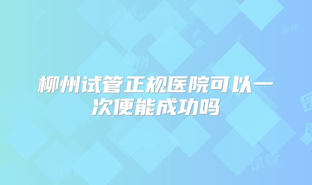 柳州试管正规医院可以一次便能成功吗