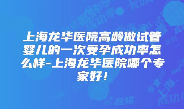 上海龙华医院高龄做试管婴儿的一次受孕成功率怎么样-上海龙华医院哪个专家好!