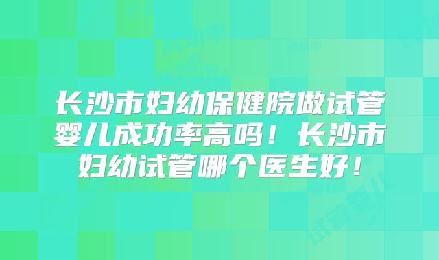长沙市妇幼保健院做试管婴儿成功率高吗！长沙市妇幼试管哪个医生好！