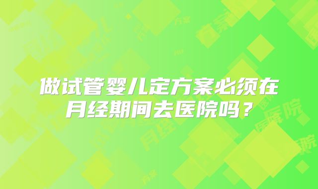 做试管婴儿定方案必须在月经期间去医院吗?