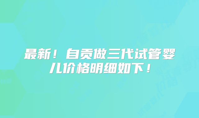 最新！自贡做三代试管婴儿价格明细如下！