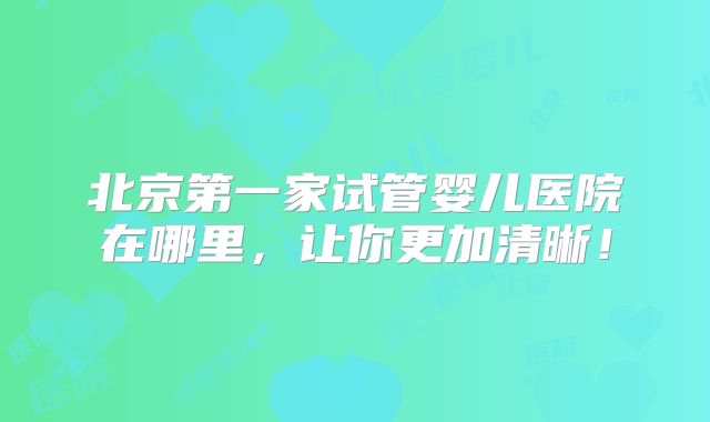 北京第一家试管婴儿医院在哪里,让你更加清晰!