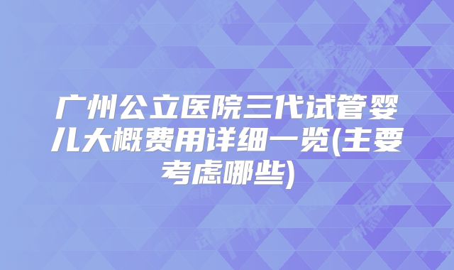 广州公立医院三代试管婴儿大概费用详细一览(主要考虑哪些)