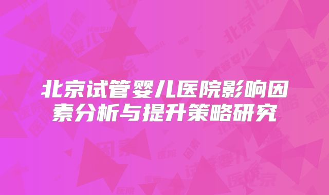 北京试管婴儿医院影响因素分析与提升策略研究