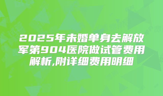 2025年未婚单身去解放军第904医院做试管费用解析,附详细费用明细