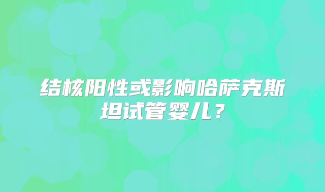 结核阳性或影响哈萨克斯坦试管婴儿？