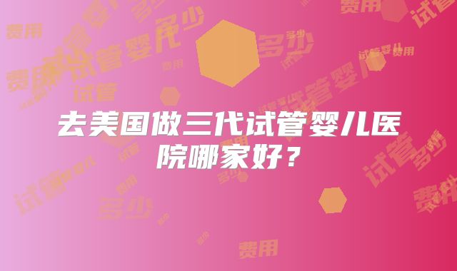 去美国做三代试管婴儿医院哪家好？