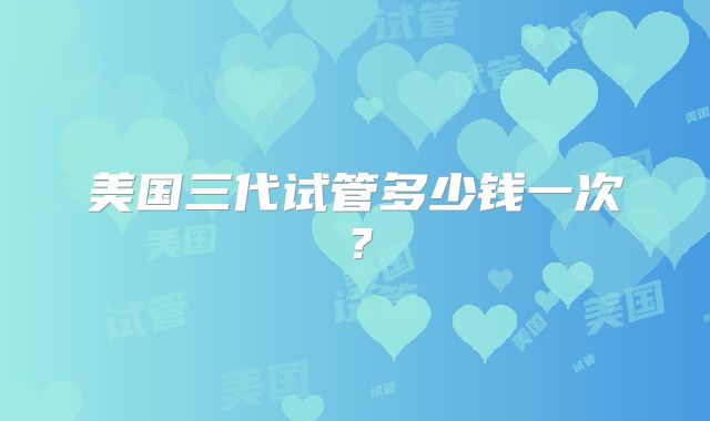美国三代试管多少钱一次?
