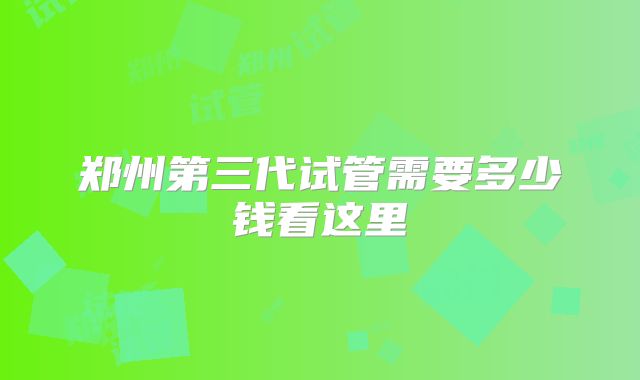郑州第三代试管需要多少钱看这里