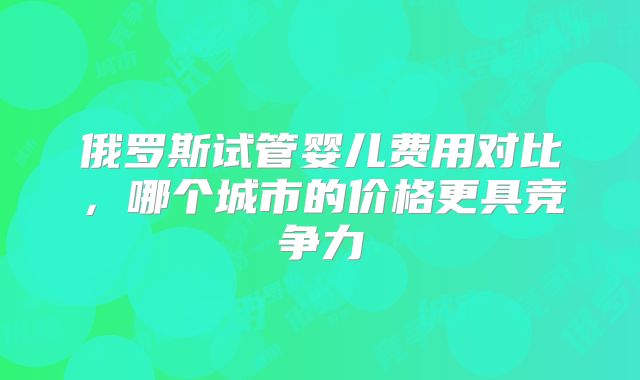 俄罗斯试管婴儿费用对比，哪个城市的价格更具竞争力