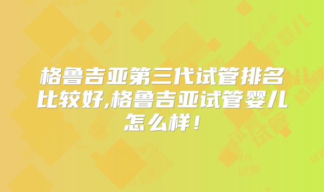 格鲁吉亚第三代试管排名比较好,格鲁吉亚试管婴儿怎么样！