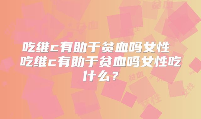 吃维c有助于贫血吗女性 吃维c有助于贫血吗女性吃什么？