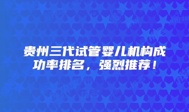 贵州三代试管婴儿机构成功率排名，强烈推荐！