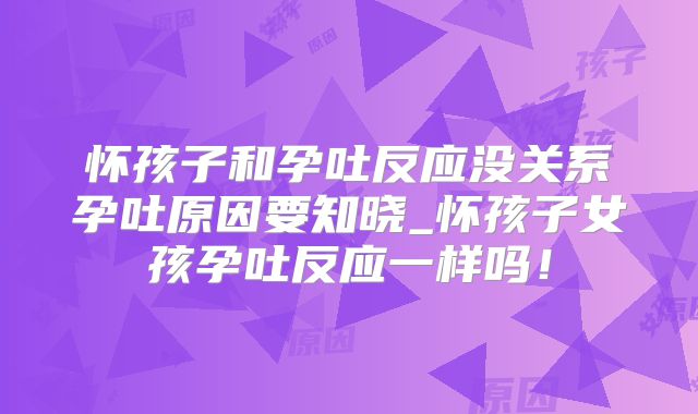 怀孩子和孕吐反应没关系孕吐原因要知晓_怀孩子女孩孕吐反应一样吗!