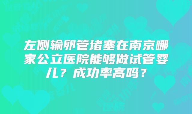 左侧输卵管堵塞在南京哪家公立医院能够做试管婴儿?成功率高吗?