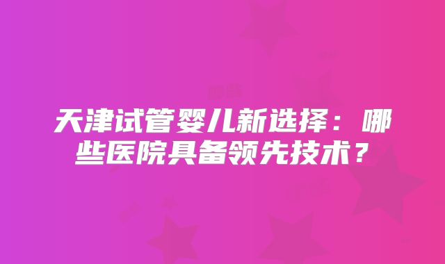 天津试管婴儿新选择:哪些医院具备领先技术?