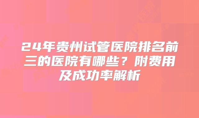 24年贵州试管医院排名前三的医院有哪些?附费用及成功率解析