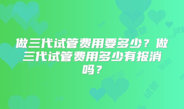 做三代试管费用要多少?做三代试管费用多少有报消吗?