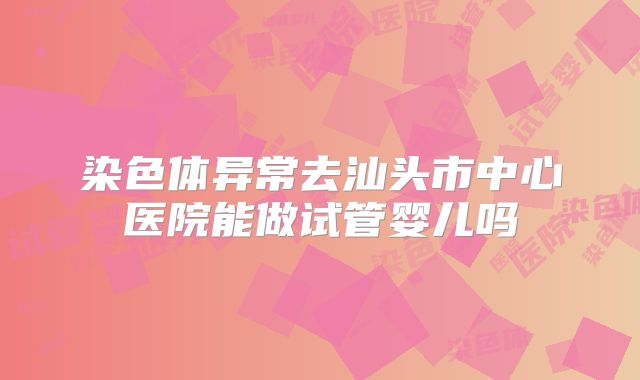 染色体异常去汕头市中心医院能做试管婴儿吗
