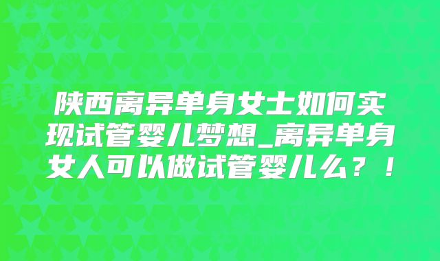 陕西离异单身女士如何实现试管婴儿梦想_离异单身女人可以做试管婴儿么?!