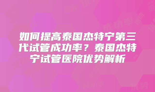 如何提高泰国杰特宁第三代试管成功率？泰国杰特宁试管医院优势解析