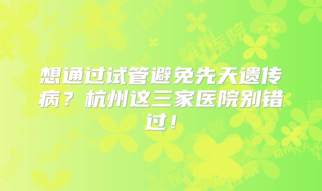 想通过试管避免先天遗传病？杭州这三家医院别错过！
