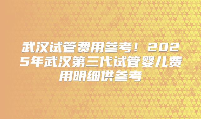 武汉试管费用参考！2025年武汉第三代试管婴儿费用明细供参考