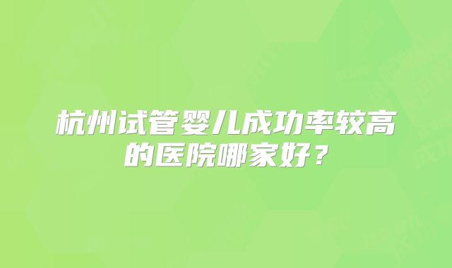 杭州试管婴儿成功率较高的医院哪家好？