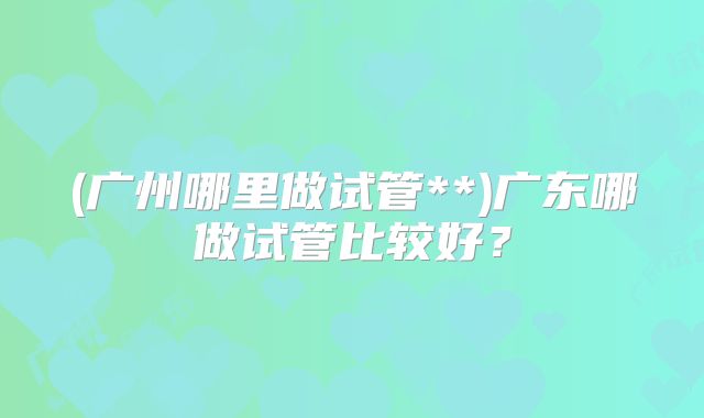 (广州哪里做试管**)广东哪做试管比较好？